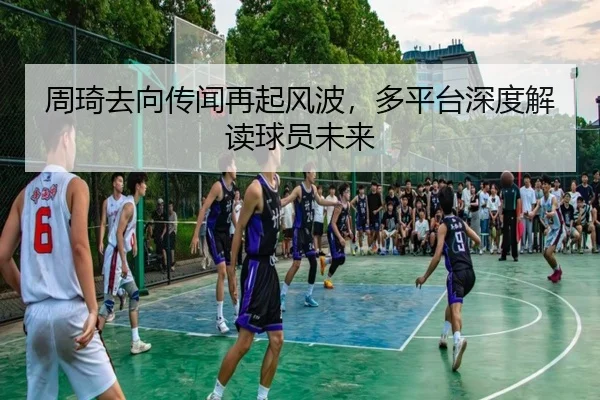 周琦去向传闻再起风波，多平台深度解读球员未来