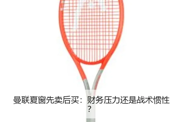 曼联夏窗先卖后买：财务压力还是战术惯性？